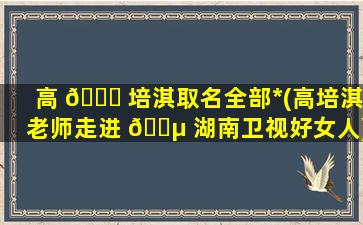 高 🐋 培淇取名全部*
(高培淇老师走进 🐵 湖南卫视好女人)
